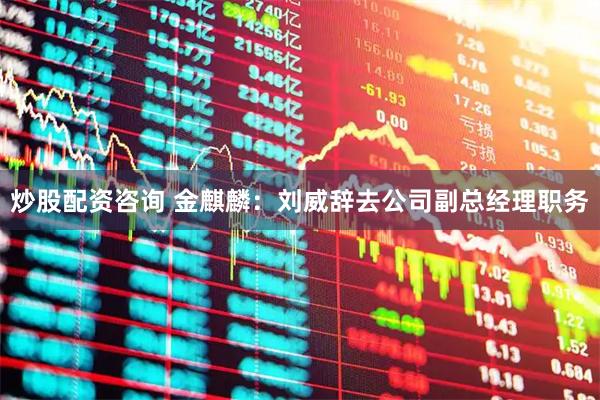 炒股配资咨询 金麒麟：刘威辞去公司副总经理职务