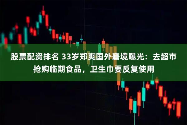 股票配资排名 33岁郑爽国外窘境曝光：去超市抢购临期食品，卫生巾要反复使用