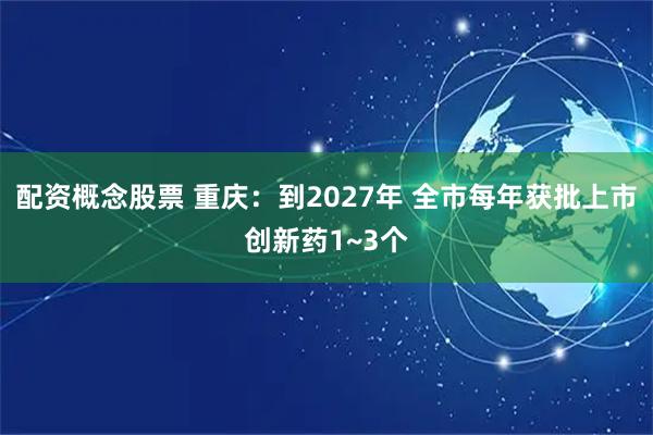 配资概念股票 重庆：到2027年 全市每年获批上市创新药1~3个