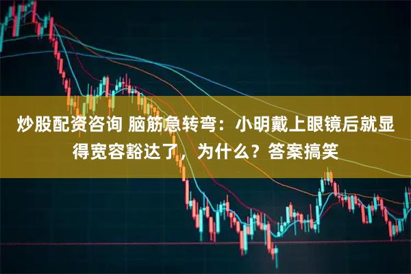 炒股配资咨询 脑筋急转弯：小明戴上眼镜后就显得宽容豁达了，为什么？答案搞笑