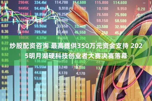 炒股配资咨询 最高提供350万元资金支持 2025明月湖硬科技创业者大赛决赛落幕