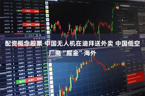 配资概念股票 中国无人机在迪拜送外卖 中国低空厂商“掘金”海外