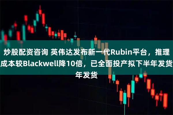 炒股配资咨询 英伟达发布新一代Rubin平台，推理成本较Blackwell降10倍，已全面投产拟下半年发货