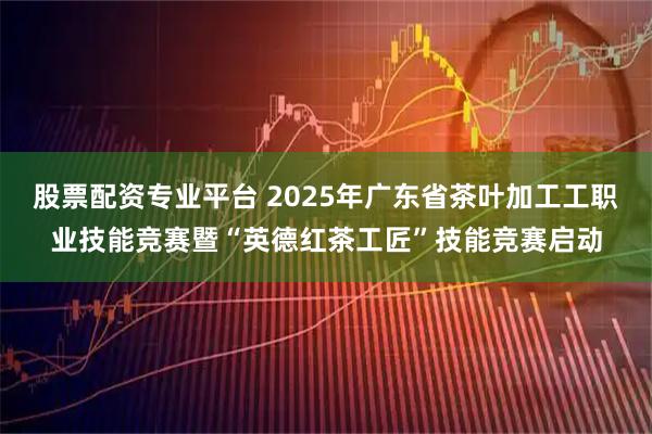 股票配资专业平台 2025年广东省茶叶加工工职业技能竞赛暨“英德红茶工匠”技能竞赛启动