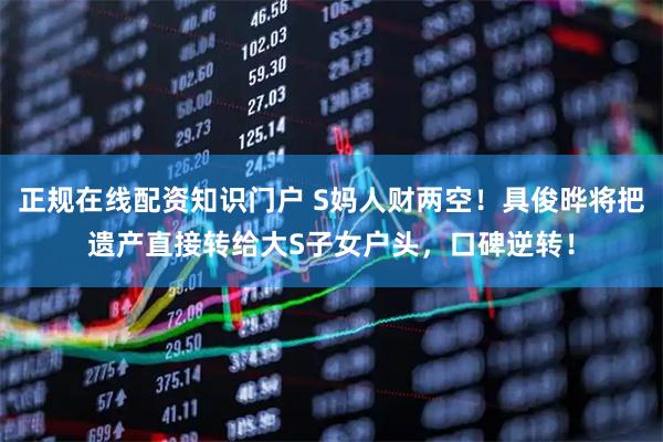 正规在线配资知识门户 S妈人财两空！具俊晔将把遗产直接转给大S子女户头，口碑逆转！