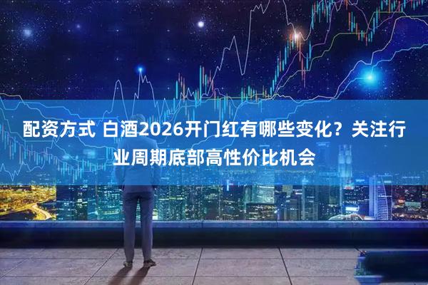 配资方式 白酒2026开门红有哪些变化？关注行业周期底部高性价比机会