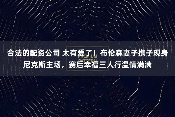合法的配资公司 太有爱了！布伦森妻子携子现身尼克斯主场，赛后幸福三人行温情满满