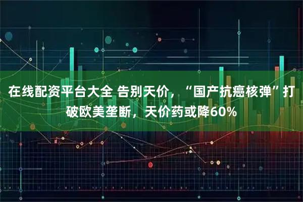 在线配资平台大全 告别天价，“国产抗癌核弹”打破欧美垄断，天价药或降60%