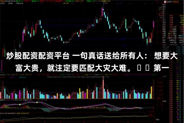 炒股配资配资平台 一句真话送给所有人： 想要大富大贵，就注定要匹配大灾大难。 ​​第一