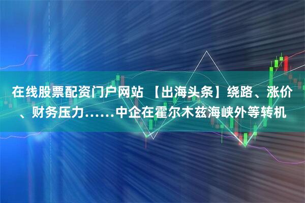 在线股票配资门户网站 【出海头条】绕路、涨价、财务压力……中企在霍尔木兹海峡外等转机