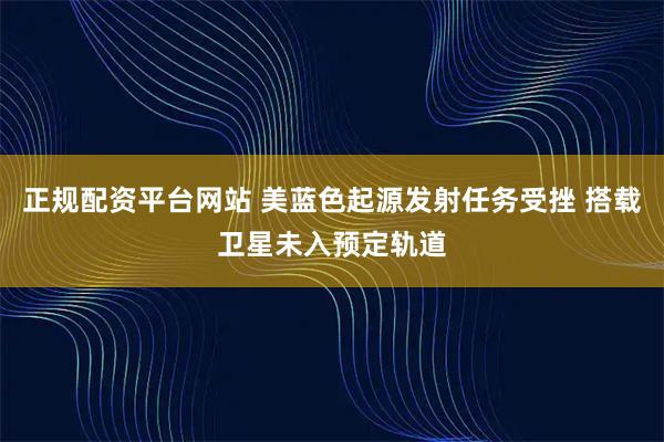 正规配资平台网站 美蓝色起源发射任务受挫 搭载卫星未入预定轨道